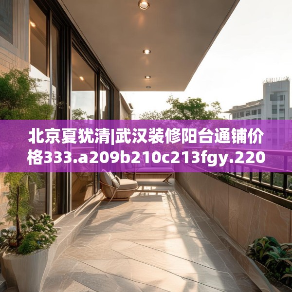 北京夏犹清|武汉装修阳台通铺价格333.a209b210c213fgy.220fghfd
