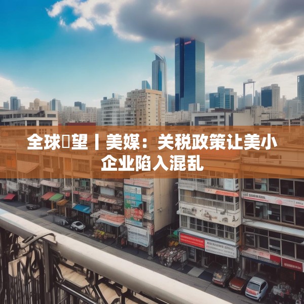 全球瞭望丨美媒：关税政策让美小企业陷入混乱