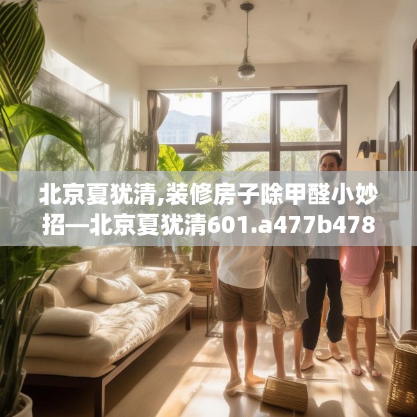 北京夏犹清,装修房子除甲醛小妙招—北京夏犹清601.a477b478c481fgy.488fdsfds