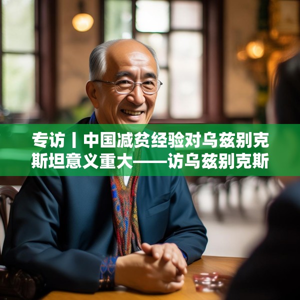 专访丨中国减贫经验对乌兹别克斯坦意义重大——访乌兹别克斯坦科学院国家与法律研究所高级研究员纳扎罗夫