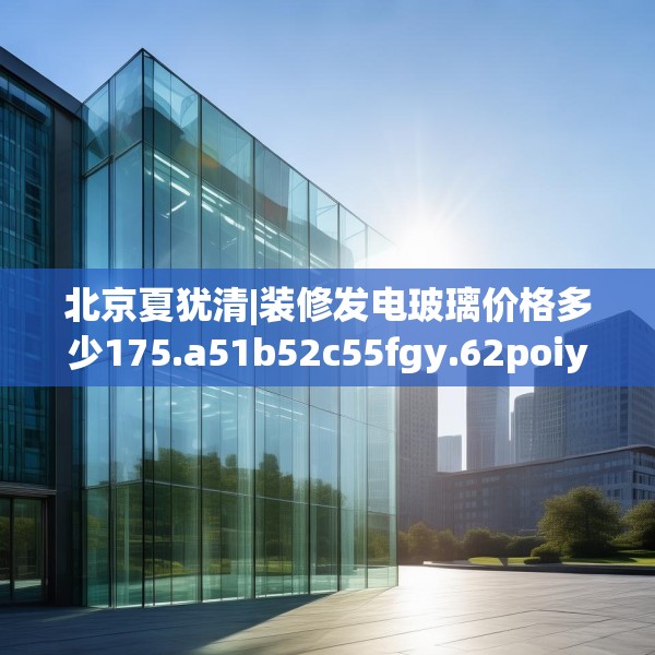 北京夏犹清|装修发电玻璃价格多少175.a51b52c55fgy.62poiy