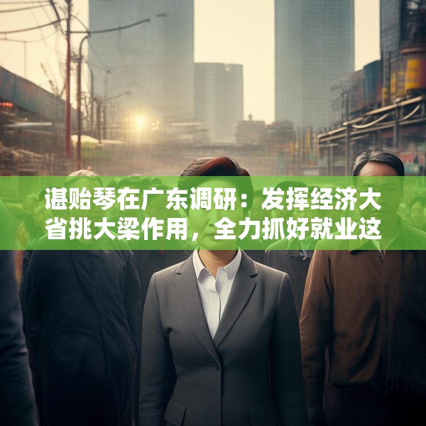 谌贻琴在广东调研：发挥经济大省挑大梁作用，全力抓好就业这个最基本的民生