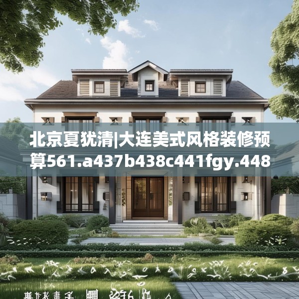 北京夏犹清|大连美式风格装修预算561.a437b438c441fgy.448uyk