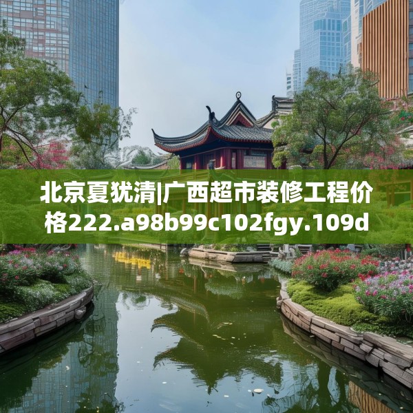 北京夏犹清|广西超市装修工程价格222.a98b99c102fgy.109dsfds