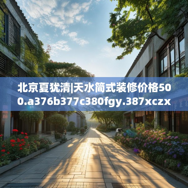 北京夏犹清|天水简式装修价格500.a376b377c380fgy.387xczxv