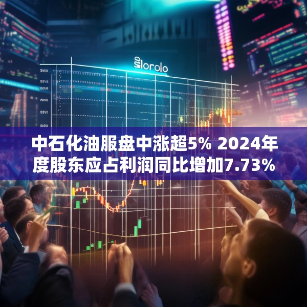 中石化油服盘中涨超5% 2024年度股东应占利润同比增加7.73%