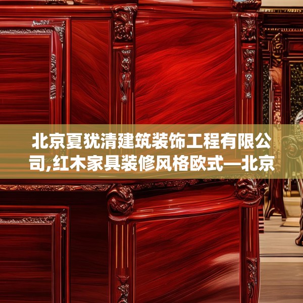 北京夏犹清建筑装饰工程有限公司,红木家具装修风格欧式—北京夏犹清建筑装饰工程有限公司421.a297b298c301fgy.308fdsfds