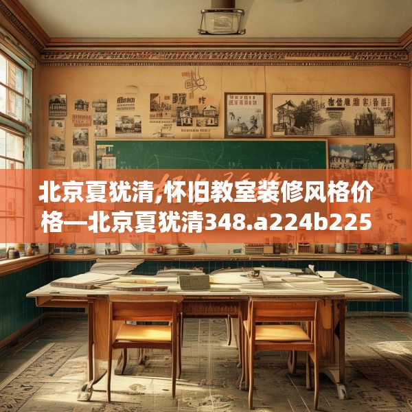 北京夏犹清,怀旧教室装修风格价格—北京夏犹清348.a224b225c228fgy.235dsfds
