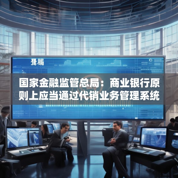 国家金融监管总局：商业银行原则上应当通过代销业务管理系统进行销售