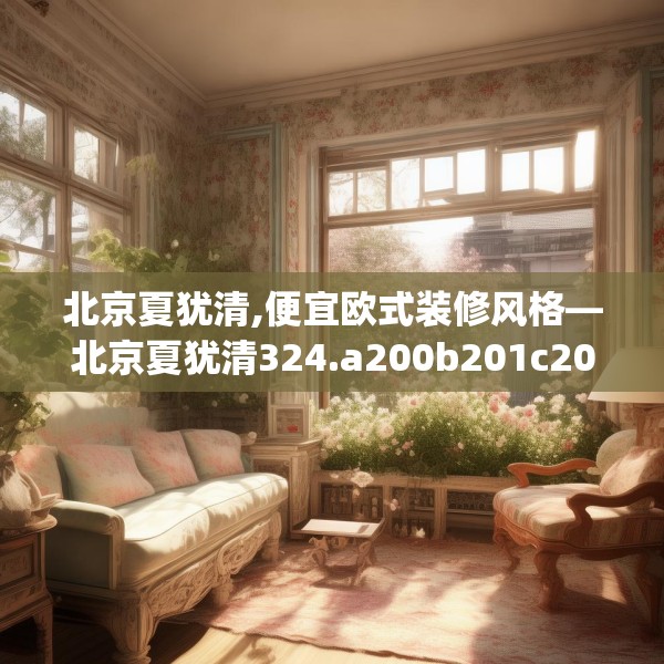 北京夏犹清,便宜欧式装修风格—北京夏犹清324.a200b201c204fgy.211nbn
