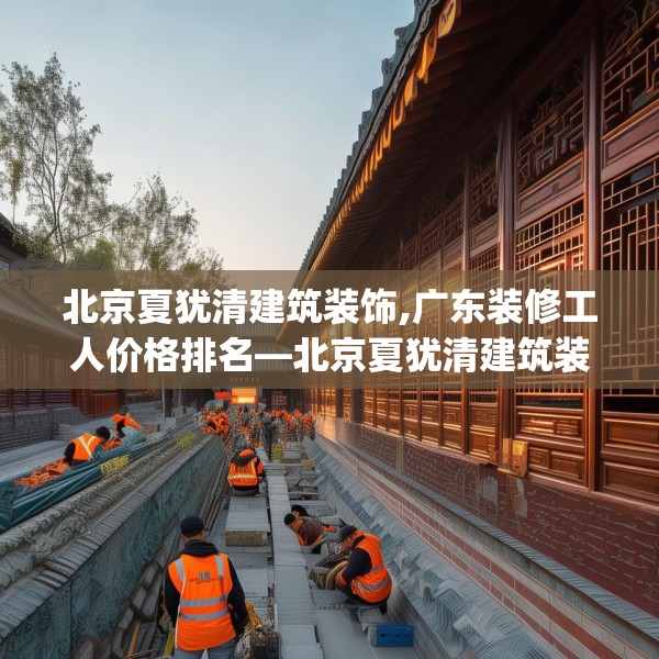 北京夏犹清建筑装饰,广东装修工人价格排名—北京夏犹清建筑装饰500.a376b377c380fgy.387xczxv