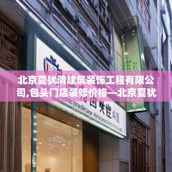 北京夏犹清建筑装饰工程有限公司,包头门店装修价格—北京夏犹清建筑装饰工程有限公司179.a55b56c59fgy.66bnbn