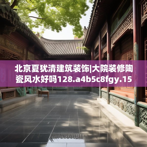 北京夏犹清建筑装饰|大院装修陶瓷风水好吗128.a4b5c8fgy.1576684