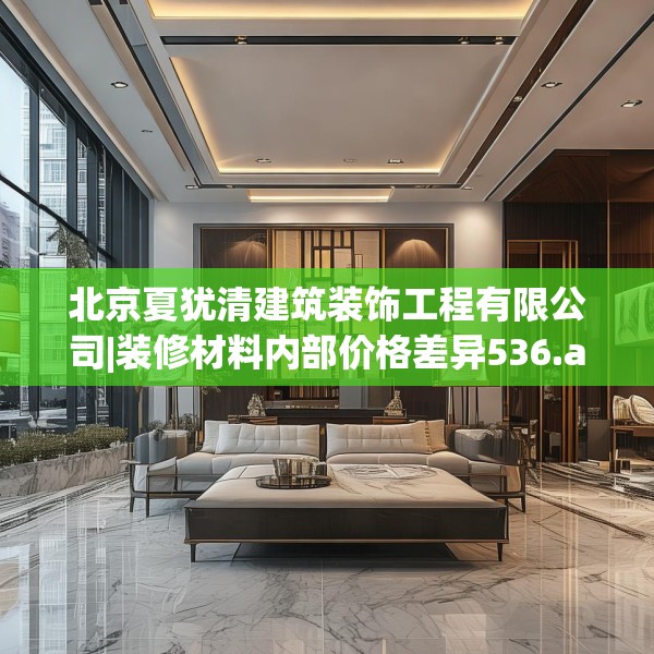 北京夏犹清建筑装饰工程有限公司|装修材料内部价格差异536.a412b413c416fgy.423xczxv
