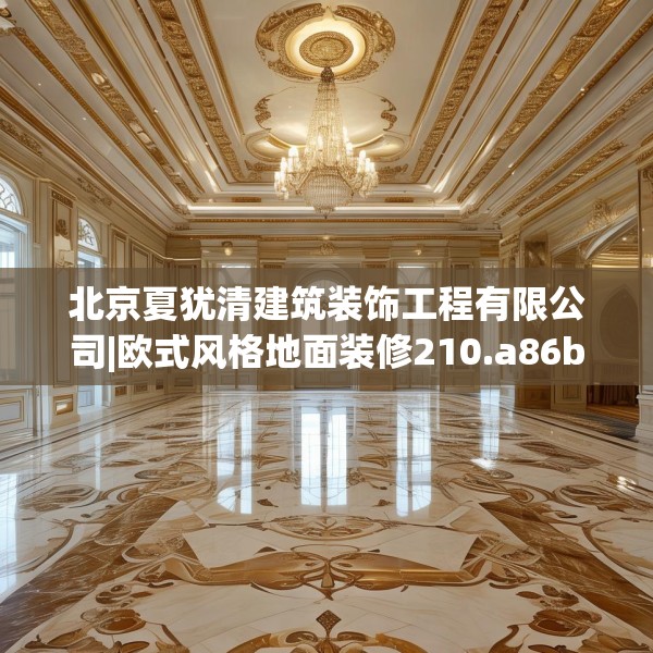 北京夏犹清建筑装饰工程有限公司|欧式风格地面装修210.a86b87c90fgy.97lkjl