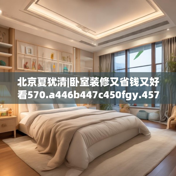 北京夏犹清|卧室装修又省钱又好看570.a446b447c450fgy.457lkjl
