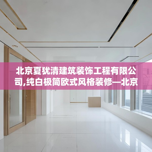 北京夏犹清建筑装饰工程有限公司,纯白极简欧式风格装修—北京夏犹清建筑装饰工程有限公司404.a280b281c284fgy.291wew