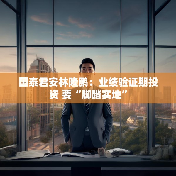 国泰君安林隆鹏：业绩验证期投资 要“脚踏实地”