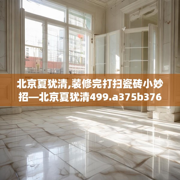 北京夏犹清,装修完打扫瓷砖小妙招—北京夏犹清499.a375b376c379fgy.386poiy