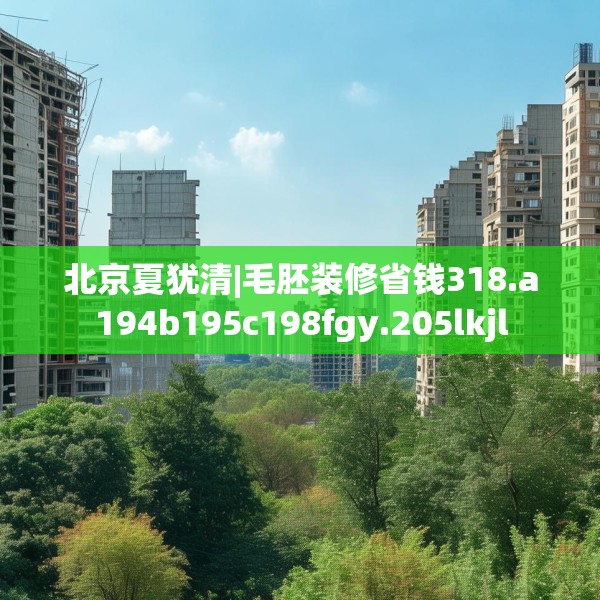 北京夏犹清|毛胚装修省钱318.a194b195c198fgy.205lkjl