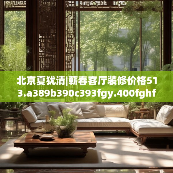 北京夏犹清|蕲春客厅装修价格513.a389b390c393fgy.400fghfd