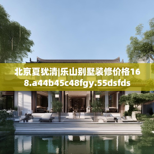 北京夏犹清|乐山别墅装修价格168.a44b45c48fgy.55dsfds