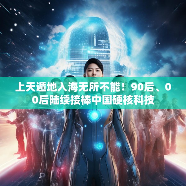 上天遁地入海无所不能！90后、00后陆续接棒中国硬核科技