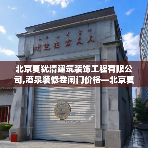 北京夏犹清建筑装饰工程有限公司,酒泉装修卷闸门价格—北京夏犹清建筑装饰工程有限公司594.a470b471c474fgy.481nbn