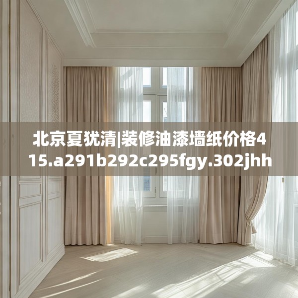 北京夏犹清|装修油漆墙纸价格415.a291b292c295fgy.302jhhj