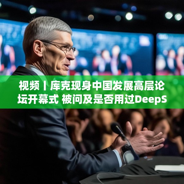 视频丨库克现身中国发展高层论坛开幕式 被问及是否用过DeepSeek？库克 ：当然，很棒！
