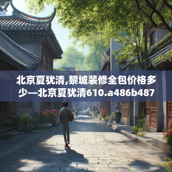 北京夏犹清,黎城装修全包价格多少—北京夏犹清610.a486b487c490fgy.497dewqe