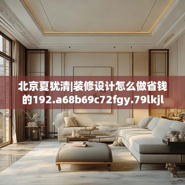北京夏犹清|装修设计怎么做省钱的192.a68b69c72fgy.79lkjl