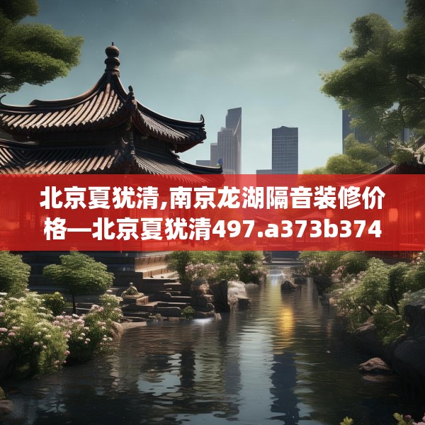 北京夏犹清,南京龙湖隔音装修价格—北京夏犹清497.a373b374c377fgy.384cvcx