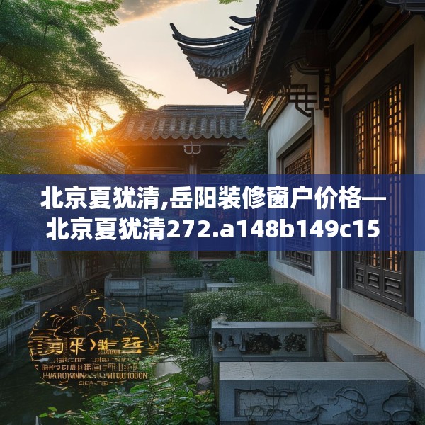 北京夏犹清,岳阳装修窗户价格—北京夏犹清272.a148b149c152fgy.15976676