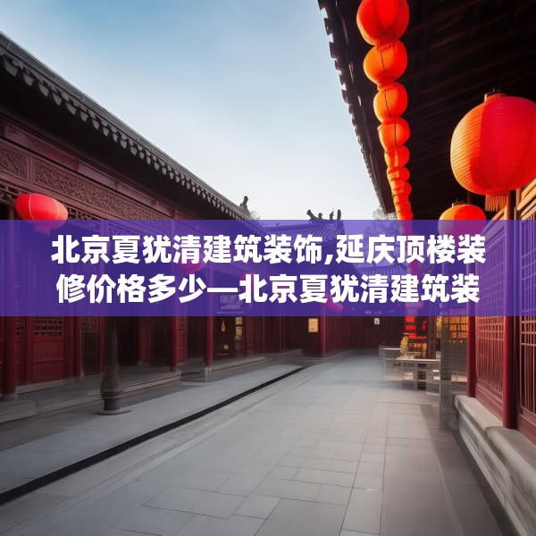 北京夏犹清建筑装饰,延庆顶楼装修价格多少—北京夏犹清建筑装饰338.a214b215c218fgy.225xczxv