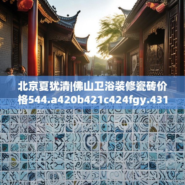 北京夏犹清|佛山卫浴装修瓷砖价格544.a420b421c424fgy.431htyj