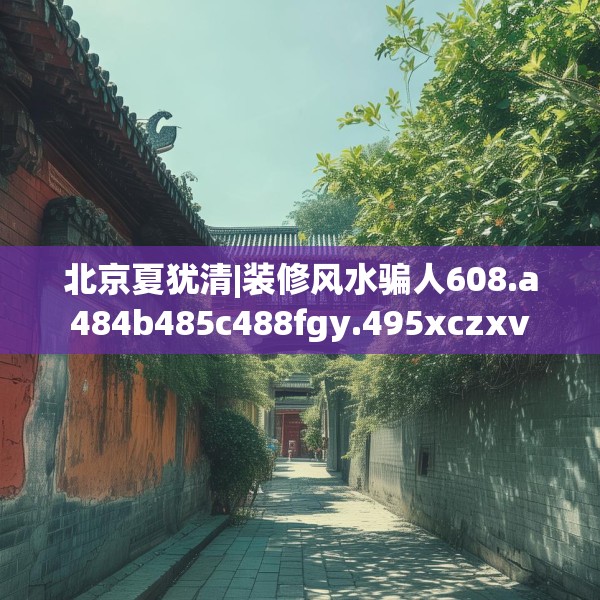 北京夏犹清|装修风水骗人608.a484b485c488fgy.495xczxv