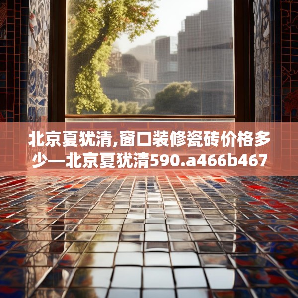 北京夏犹清,窗口装修瓷砖价格多少—北京夏犹清590.a466b467c470fgy.477xczxv