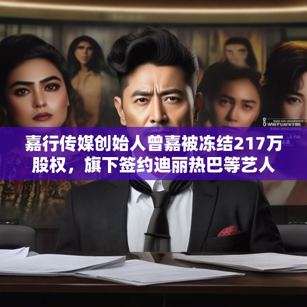嘉行传媒创始人曾嘉被冻结217万股权，旗下签约迪丽热巴等艺人