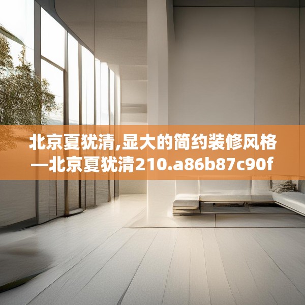 北京夏犹清,显大的简约装修风格—北京夏犹清210.a86b87c90fgy.97lkjl