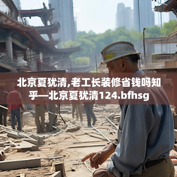 北京夏犹清,老工长装修省钱吗知乎—北京夏犹清124.bfhsg