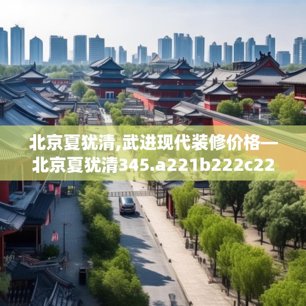 北京夏犹清,武进现代装修价格—北京夏犹清345.a221b222c225fgy.232uyk