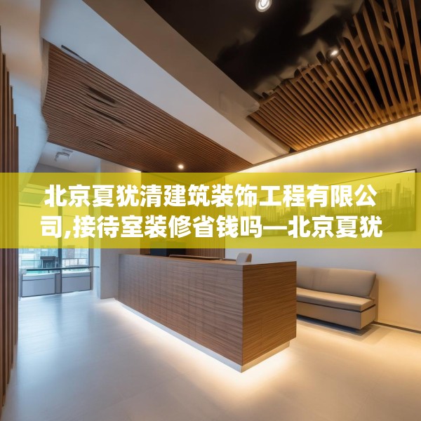 北京夏犹清建筑装饰工程有限公司,接待室装修省钱吗—北京夏犹清建筑装饰工程有限公司579.a455b456c459fgy.466uyk