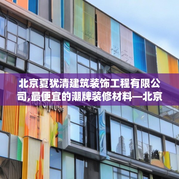 北京夏犹清建筑装饰工程有限公司,最便宜的潮牌装修材料—北京夏犹清建筑装饰工程有限公司276.a152b153c156fgy.163dsfds