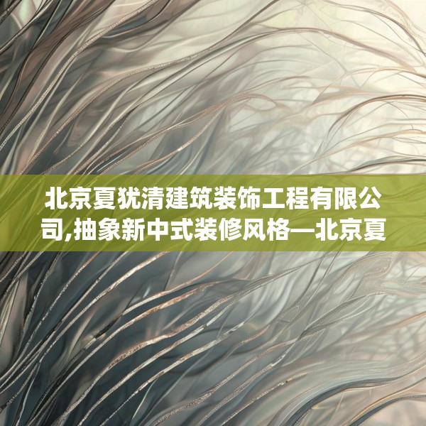 北京夏犹清建筑装饰工程有限公司,抽象新中式装修风格—北京夏犹清建筑装饰工程有限公司357.a233b234c237fgy.244fhsg