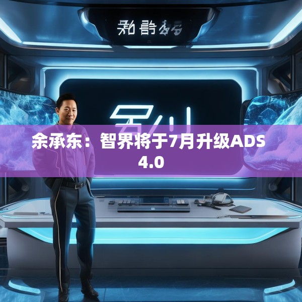 余承东：智界将于7月升级ADS 4.0