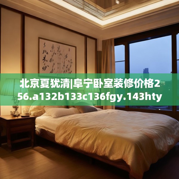 北京夏犹清|阜宁卧室装修价格256.a132b133c136fgy.143htyj