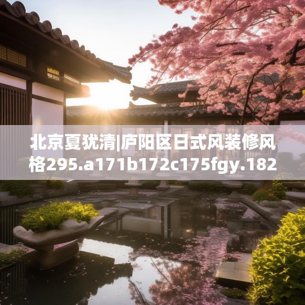 北京夏犹清|庐阳区日式风装修风格295.a171b172c175fgy.182fdsfds