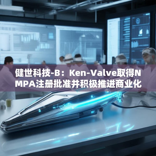 健世科技-B：Ken-Valve取得NMPA注册批准并积极推进商业化