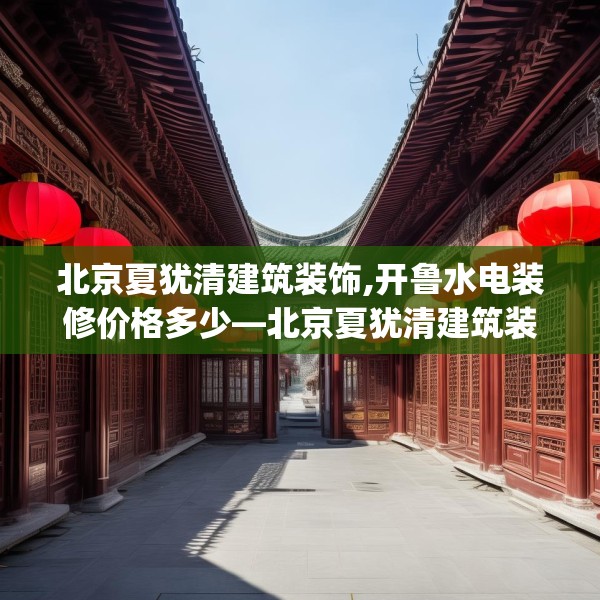 北京夏犹清建筑装饰,开鲁水电装修价格多少—北京夏犹清建筑装饰216.a92b93c96fgy.103nbn